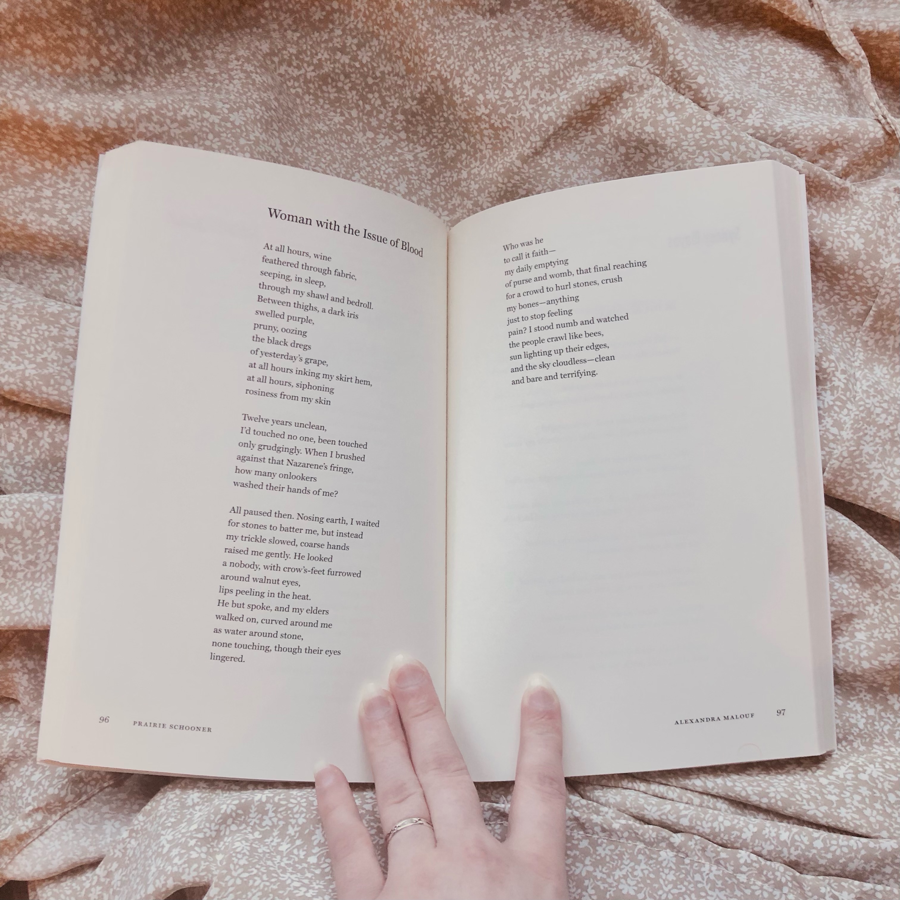 An image of a poem. It reads: At all hours, wine feathered through fabric, seeping, in sleep through my shawl and bedroll. Between thighs, a dark iris swelled purple, pruny, oozing the black dregs of yesterday's grape, at all hours inking my skirt hem, at all hours siphoning rosiness from my skin. Twelve years unclean, I'd touched no one, been touched only grudgingly. When I brushed against that Nazarene's fringe, how many onlookers washed their hands of me? All paused then. Nosing earth, I waited for stones to batter me, but instead my trickle slowed, course hands raised me gently. He looked a nobody, with crow's-feet furrowed around walnut eyes, lips peeling in the heat. He but spoke, and my elders walked on, curved around me as water around stone, none touching, though their eyes lingered. Who was he to call it faith (my daily emptying of purse and womb, that final reaching for a crowed to hurl stones, crush my bones––anything just to stop feeling pain)? I stood numb and watched the people crawl like bees, sun lighting up their edges, and the sky cloudless, clean and bare and terrifying.