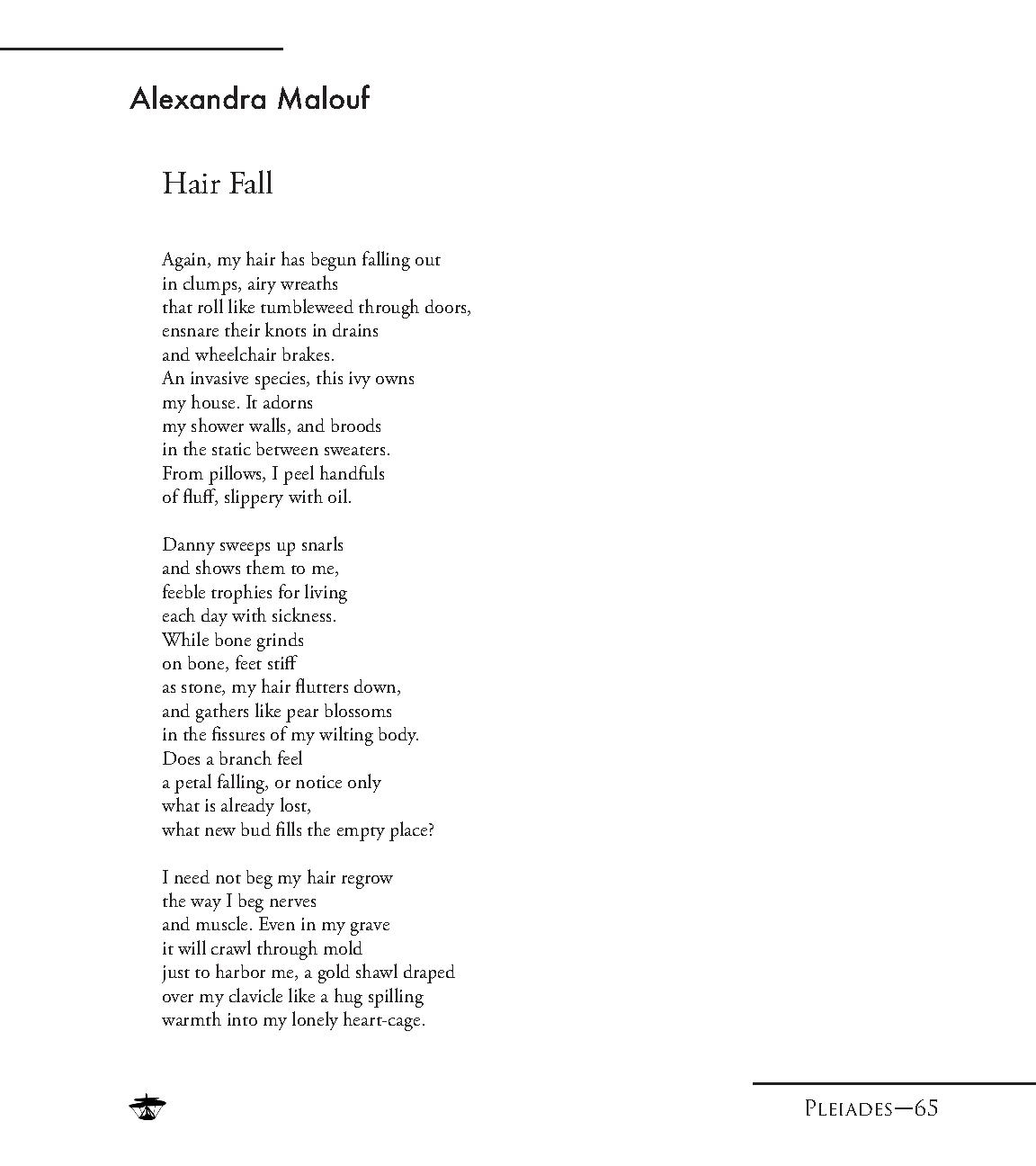 An image of a poem. It reads: Again my hair has begun falling out / in clumps, airy wreaths / that roll like tumbleweed through doors, / ensnare their nots in drains / and wheelchair brakes. / An invasive species, this ivy owns /my house. It adorns / my shower walls, and broods / in the static between sweaters. / From pillows, I peel handfuls / of fluff, slippery with oil. / Danny sweeps up snarls / and shows them to me, / feeble trophies for living / each day with sickness. / While bone grinds / on bone, feet stiff / as stone, my hair flutters down, / and gathers like pear blossoms / in the fissures of my wilting body. / Does a branch feel / a petal falling, or notice only / what is already lost, / what new bud fills the empty place? / I need not beg my hair regrow / the way I beg nerves / and muscle. Even in my grave / it will crawl through mold / just to harbor me, a gold shawl draped / over my clavicle like a hug spilling / warmth into my lonely heart-cage.
